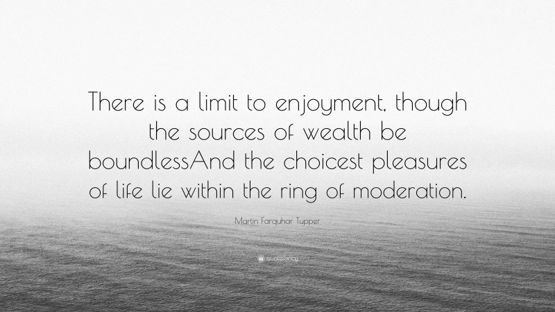 Martin Farquhar Tupper Quote: “There is a limit to enjoyment, though the sources of wealth be boundlessAnd the choicest pleasures of life lie within the ring of moderation.”