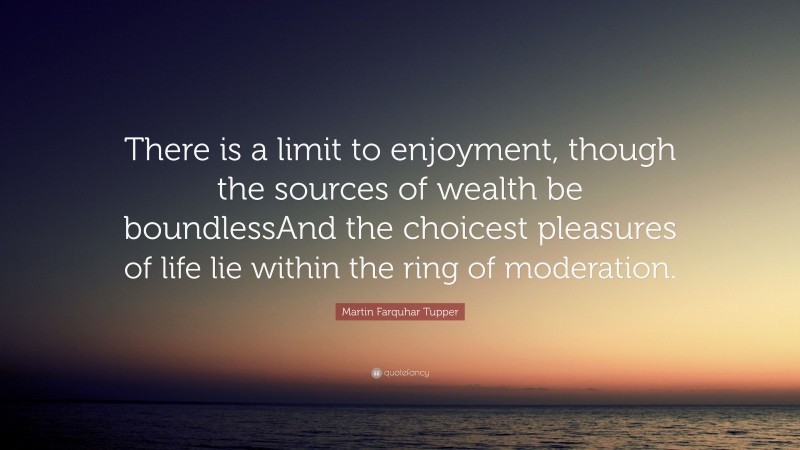 Martin Farquhar Tupper Quote: “There is a limit to enjoyment, though the sources of wealth be boundlessAnd the choicest pleasures of life lie within the ring of moderation.”