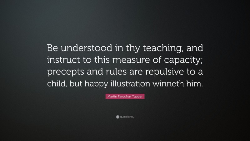 Martin Farquhar Tupper Quote: “Be understood in thy teaching, and instruct to this measure of capacity; precepts and rules are repulsive to a child, but happy illustration winneth him.”