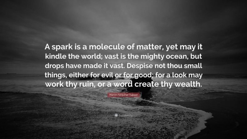 Martin Farquhar Tupper Quote: “A spark is a molecule of matter, yet may it kindle the world; vast is the mighty ocean, but drops have made it vast. Despise not thou small things, either for evil or for good; for a look may work thy ruin, or a word create thy wealth.”