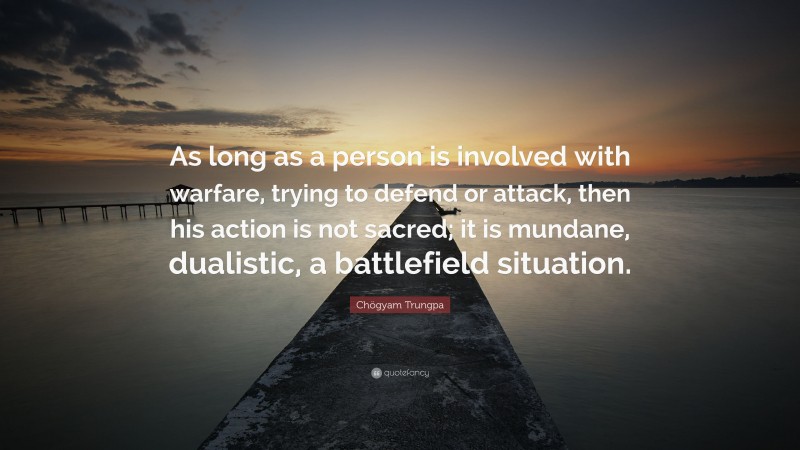 Chögyam Trungpa Quote: “As long as a person is involved with warfare, trying to defend or attack, then his action is not sacred; it is mundane, dualistic, a battlefield situation.”