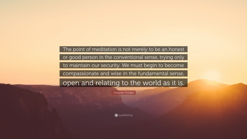 Chögyam Trungpa Quote: “The point of meditation is not merely to be an honest or good person in the conventional sense, trying only to maintain our security. We must begin to become compassionate and wise in the fundamental sense, open and relating to the world as it is.”