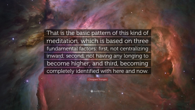 Chögyam Trungpa Quote: “That is the basic pattern of this kind of meditation, which is based on three fundamental factors: first, not centralizing inward; second, not having any longing to become higher; and third, becoming completely identified with here and now.”