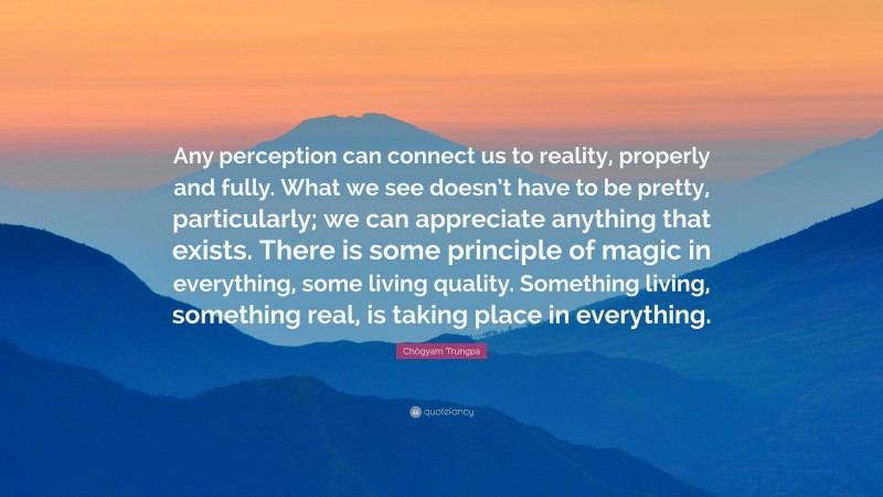 Chögyam Trungpa Quote: “Any perception can connect us to reality, properly and fully. What we see doesn’t have to be pretty, particularly; we can appreciate anything that exists. There is some principle of magic in everything, some living quality. Something living, something real, is taking place in everything.”
