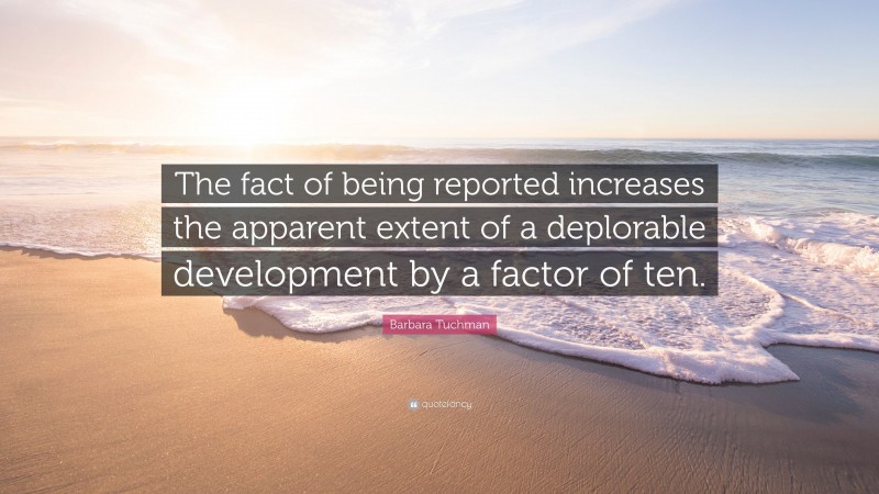 Barbara Tuchman Quote: “The fact of being reported increases the apparent extent of a deplorable development by a factor of ten.”