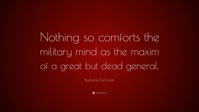 Barbara Tuchman Quote: “Nothing so comforts the military mind as the maxim of a great but dead general.”
