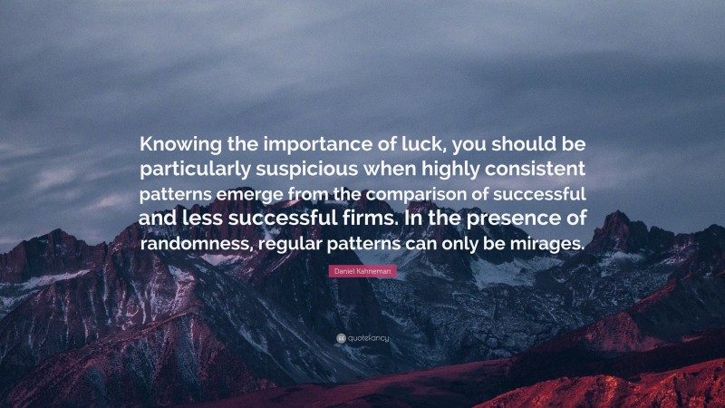 Daniel Kahneman Quote: “Knowing the importance of luck, you should be particularly suspicious when highly consistent patterns emerge from the comparison of successful and less successful firms. In the presence of randomness, regular patterns can only be mirages.”