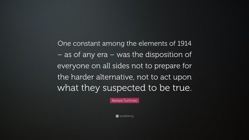 Barbara Tuchman Quote: “One constant among the elements of 1914 – as of any era – was the disposition of everyone on all sides not to prepare for the harder alternative, not to act upon what they suspected to be true.”
