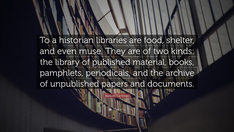 Barbara Tuchman Quote: “To a historian libraries are food, shelter, and even muse. They are of two kinds: the library of published material, books, pamphlets, periodicals, and the archive of unpublished papers and documents.”