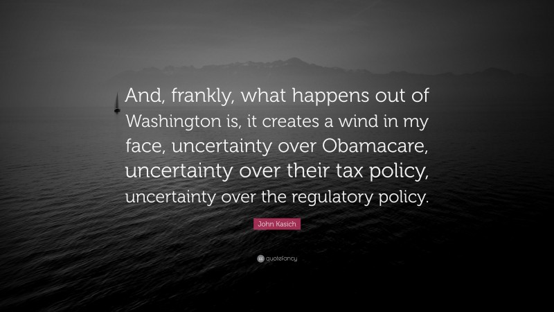 John Kasich Quote: “And, frankly, what happens out of Washington is, it creates a wind in my face, uncertainty over Obamacare, uncertainty over their tax policy, uncertainty over the regulatory policy.”
