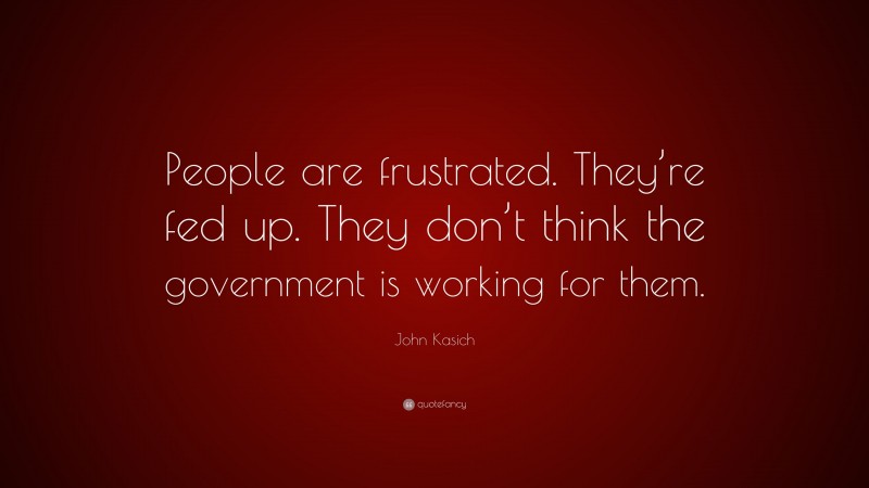 John Kasich Quote: “People are frustrated. They’re fed up. They don’t think the government is working for them.”