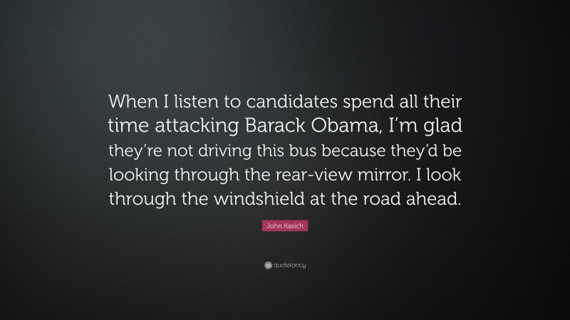 John Kasich Quote: “When I listen to candidates spend all their time attacking Barack Obama, I’m glad they’re not driving this bus because they’d be looking through the rear-view mirror. I look through the windshield at the road ahead.”