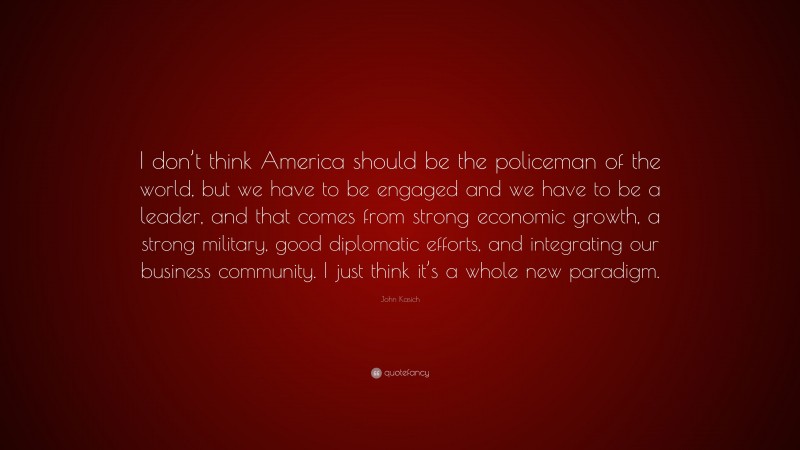 John Kasich Quote: “I don’t think America should be the policeman of the world, but we have to be engaged and we have to be a leader, and that comes from strong economic growth, a strong military, good diplomatic efforts, and integrating our business community. I just think it’s a whole new paradigm.”
