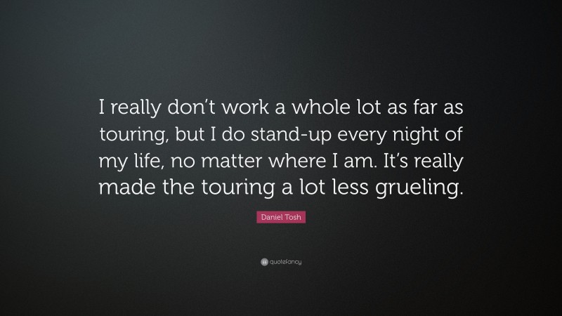 Daniel Tosh Quote: “I really don’t work a whole lot as far as touring, but I do stand-up every night of my life, no matter where I am. It’s really made the touring a lot less grueling.”