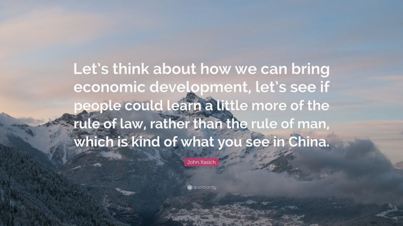 John Kasich Quote: “Let’s think about how we can bring economic development, let’s see if people could learn a little more of the rule of law, rather than the rule of man, which is kind of what you see in China.”