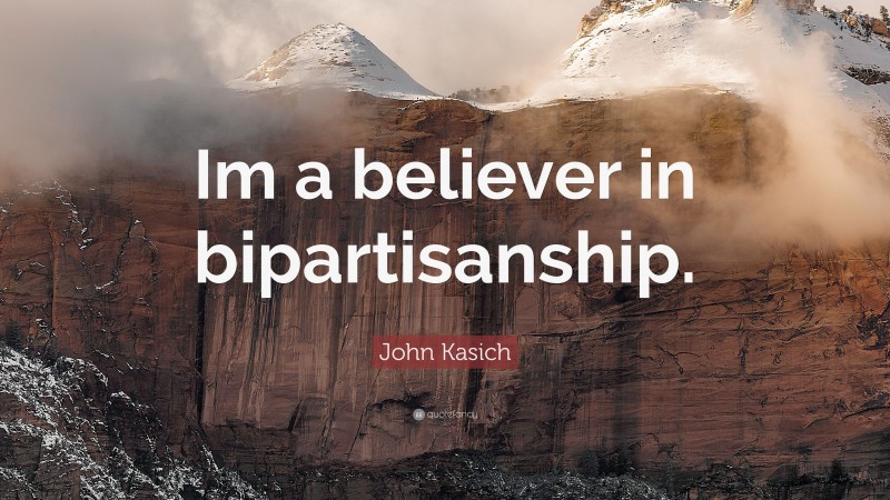 John Kasich Quote: “Im a believer in bipartisanship.”