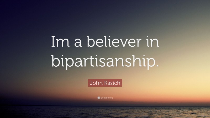 John Kasich Quote: “Im a believer in bipartisanship.”