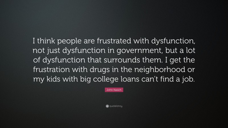 John Kasich Quote: “I think people are frustrated with dysfunction, not just dysfunction in government, but a lot of dysfunction that surrounds them. I get the frustration with drugs in the neighborhood or my kids with big college loans can’t find a job.”