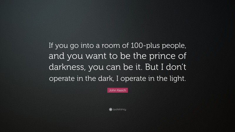 John Kasich Quote: “If you go into a room of 100-plus people, and you want to be the prince of darkness, you can be it. But I don’t operate in the dark, I operate in the light.”