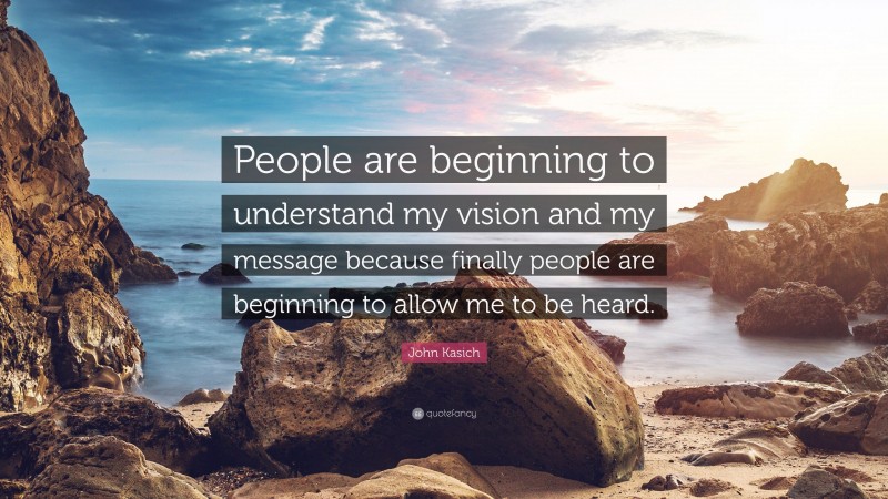 John Kasich Quote: “People are beginning to understand my vision and my message because finally people are beginning to allow me to be heard.”