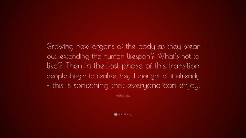 Michio Kaku Quote: “Growing new organs of the body as they wear out, extending the human lifespan? What’s not to like? Then in the last phase of this transition people begin to realize, hey, I thought of it already – this is something that everyone can enjoy.”