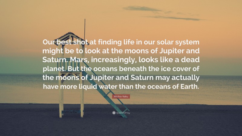 Michio Kaku Quote: “Our best shot at finding life in our solar system might be to look at the moons of Jupiter and Saturn. Mars, increasingly, looks like a dead planet. But the oceans beneath the ice cover of the moons of Jupiter and Saturn may actually have more liquid water than the oceans of Earth.”