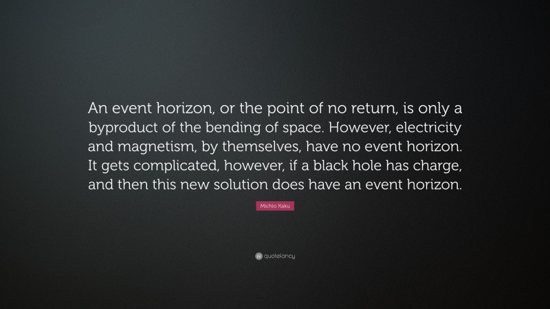 Michio Kaku Quote: “An event horizon, or the point of no return, is only a byproduct of the bending of space. However, electricity and magnetism, by themselves, have no event horizon. It gets complicated, however, if a black hole has charge, and then this new solution does have an event horizon.”