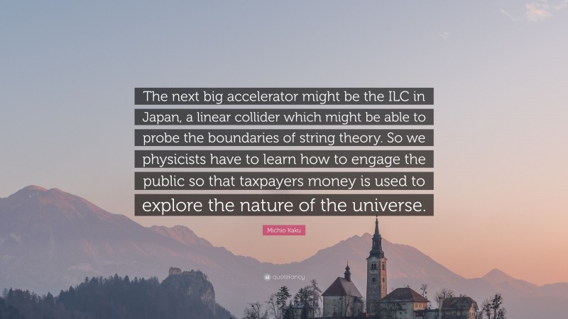 Michio Kaku Quote: “The next big accelerator might be the ILC in Japan, a linear collider which might be able to probe the boundaries of string theory. So we physicists have to learn how to engage the public so that taxpayers money is used to explore the nature of the universe.”