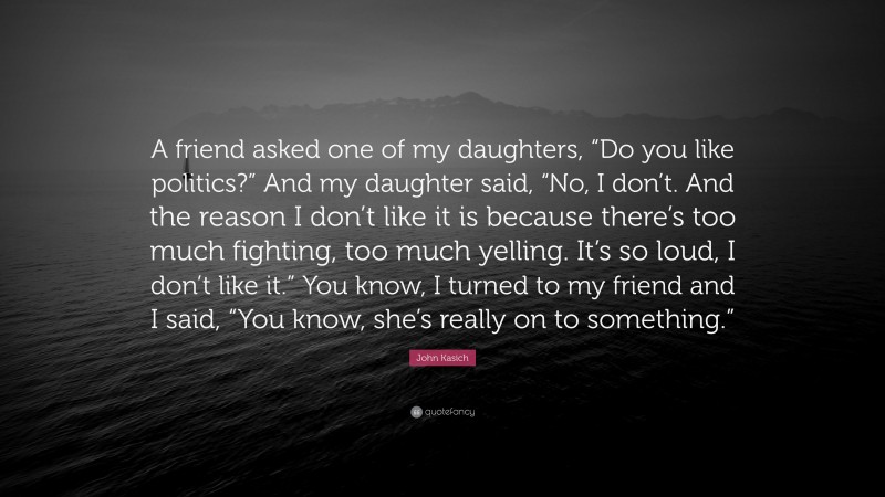 John Kasich Quote: “A friend asked one of my daughters, “Do you like politics?” And my daughter said, “No, I don’t. And the reason I don’t like it is because there’s too much fighting, too much yelling. It’s so loud, I don’t like it.” You know, I turned to my friend and I said, “You know, she’s really on to something.””