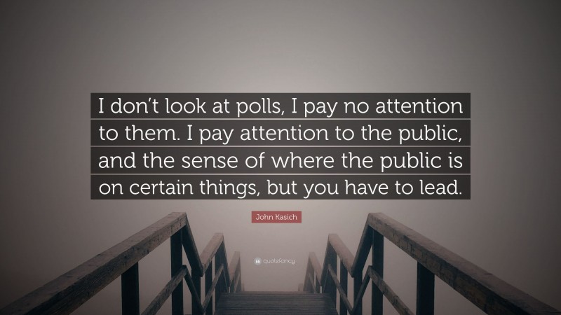 John Kasich Quote: “I don’t look at polls, I pay no attention to them. I pay attention to the public, and the sense of where the public is on certain things, but you have to lead.”