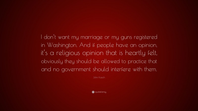 John Kasich Quote: “I don’t want my marriage or my guns registered in Washington. And if people have an opinion, it’s a religious opinion that is heartly felt, obviously they should be allowed to practice that and no government should interfere with them.”