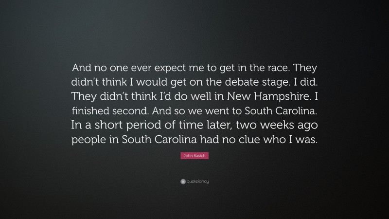 John Kasich Quote: “And no one ever expect me to get in the race. They didn’t think I would get on the debate stage. I did. They didn’t think I’d do well in New Hampshire. I finished second. And so we went to South Carolina. In a short period of time later, two weeks ago people in South Carolina had no clue who I was.”