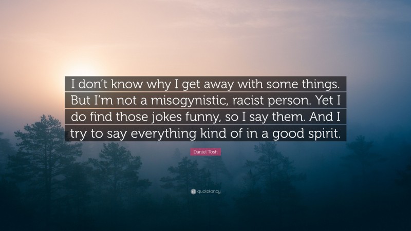 Daniel Tosh Quote: “I don’t know why I get away with some things. But I’m not a misogynistic, racist person. Yet I do find those jokes funny, so I say them. And I try to say everything kind of in a good spirit.”