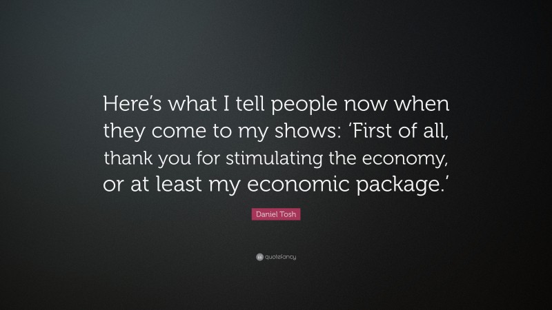 Daniel Tosh Quote: “Here’s what I tell people now when they come to my shows: ‘First of all, thank you for stimulating the economy, or at least my economic package.’”