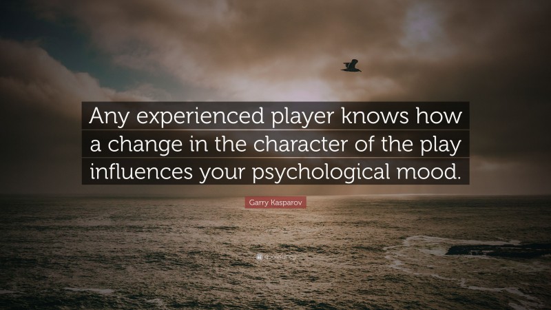 Garry Kasparov Quote: “Any experienced player knows how a change in the character of the play influences your psychological mood.”