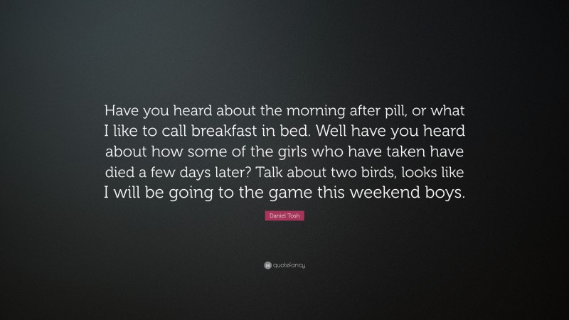 Daniel Tosh Quote: “Have you heard about the morning after pill, or what I like to call breakfast in bed. Well have you heard about how some of the girls who have taken have died a few days later? Talk about two birds, looks like I will be going to the game this weekend boys.”