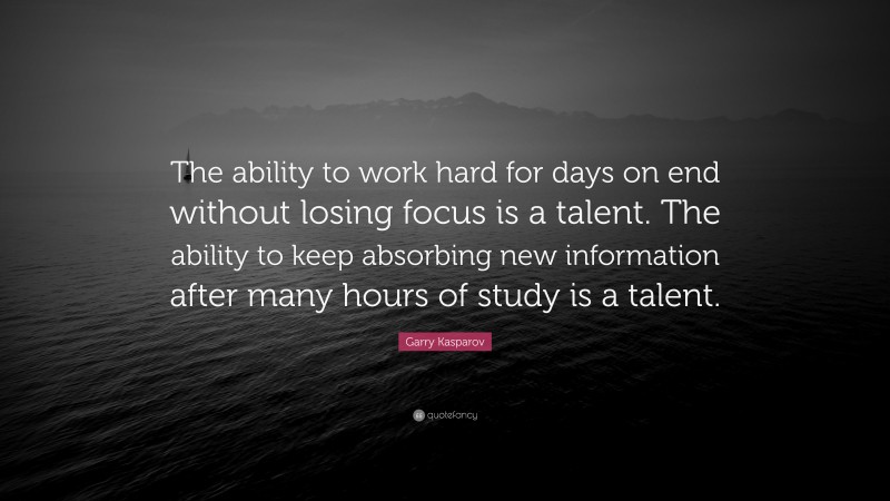 Garry Kasparov Quote: “The ability to work hard for days on end without losing focus is a talent. The ability to keep absorbing new information after many hours of study is a talent.”