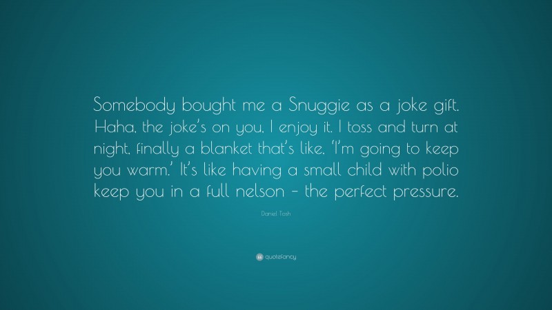 Daniel Tosh Quote: “Somebody bought me a Snuggie as a joke gift. Haha, the joke’s on you, I enjoy it. I toss and turn at night, finally a blanket that’s like, ‘I’m going to keep you warm.’ It’s like having a small child with polio keep you in a full nelson – the perfect pressure.”