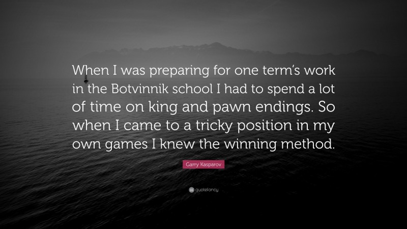 Garry Kasparov Quote: “When I was preparing for one term’s work in the Botvinnik school I had to spend a lot of time on king and pawn endings. So when I came to a tricky position in my own games I knew the winning method.”