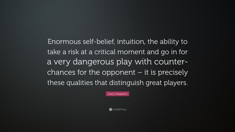 Garry Kasparov Quote: “Enormous self-belief, intuition, the ability to take a risk at a critical moment and go in for a very dangerous play with counter-chances for the opponent – it is precisely these qualities that distinguish great players.”