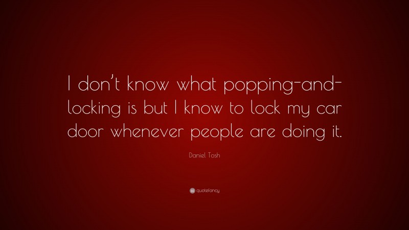 Daniel Tosh Quote: “I don’t know what popping-and-locking is but I know to lock my car door whenever people are doing it.”