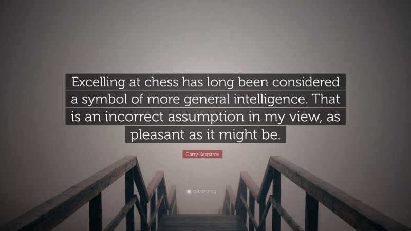 Garry Kasparov Quote: “Excelling at chess has long been considered a symbol of more general intelligence. That is an incorrect assumption in my view, as pleasant as it might be.”