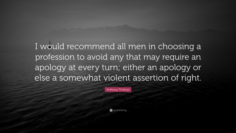 Anthony Trollope Quote: “I would recommend all men in choosing a profession to avoid any that may require an apology at every turn; either an apology or else a somewhat violent assertion of right.”