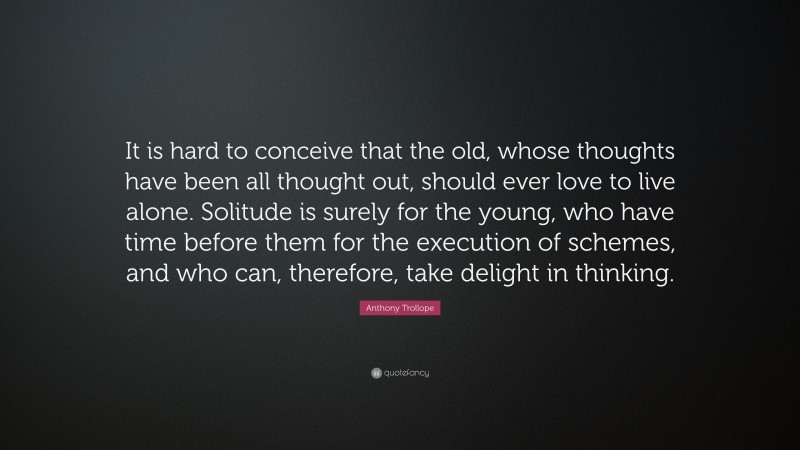 Anthony Trollope Quote: “It is hard to conceive that the old, whose thoughts have been all thought out, should ever love to live alone. Solitude is surely for the young, who have time before them for the execution of schemes, and who can, therefore, take delight in thinking.”