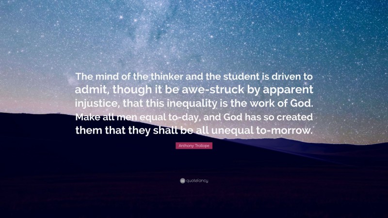 Anthony Trollope Quote: “The mind of the thinker and the student is driven to admit, though it be awe-struck by apparent injustice, that this inequality is the work of God. Make all men equal to-day, and God has so created them that they shall be all unequal to-morrow.”