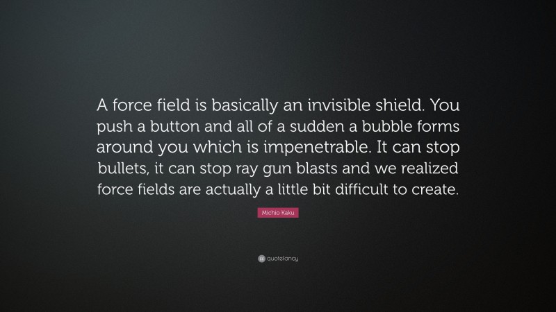 Michio Kaku Quote: “A force field is basically an invisible shield. You push a button and all of a sudden a bubble forms around you which is impenetrable. It can stop bullets, it can stop ray gun blasts and we realized force fields are actually a little bit difficult to create.”