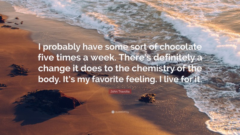 John Travolta Quote: “I probably have some sort of chocolate five times a week. There’s definitely a change it does to the chemistry of the body. It’s my favorite feeling. I live for it.”