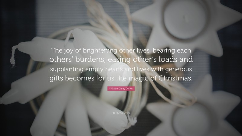 William Carey Jones Quote: “The joy of brightening other lives, bearing each others’ burdens, easing other’s loads and supplanting empty hearts and lives with generous gifts becomes for us the magic of Christmas.”