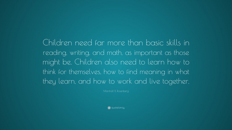 Marshall B. Rosenberg Quote: “Children need far more than basic skills in reading, writing, and math, as important as those might be. Children also need to learn how to think for themselves, how to find meaning in what they learn, and how to work and live together.”