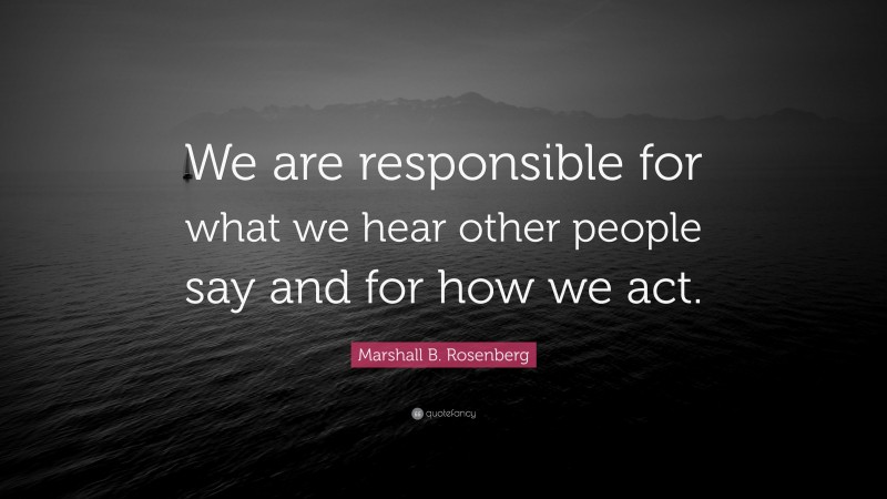 Marshall B. Rosenberg Quote: “We are responsible for what we hear other people say and for how we act.”